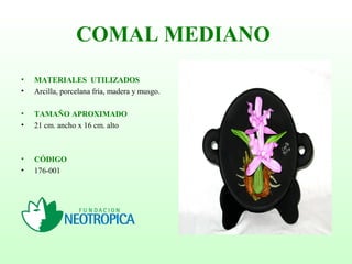 COMAL MEDIANO
• MATERIALES UTILIZADOS
• Arcilla, porcelana fría, madera y musgo.
• TAMAÑO APROXIMADO
• 21 cm. ancho x 16 cm. alto
• CÓDIGO
• 176-001
 