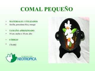 COMAL PEQUEÑO
• MATERIALES UTILIZADOS
• Arcilla, porcelana fría y musgo
• TAMAÑO APROXIMADO
• 14 cm. ancho x 10 cm. alto
• CÓDIGO
• 176-002
 