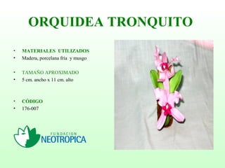 ORQUIDEA TRONQUITO
• MATERIALES UTILIZADOS
• Madera, porcelana fría y musgo
• TAMAÑO APROXIMADO
• 5 cm. ancho x 11 cm. alto
• CÓDIGO
• 176-007
 