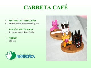 • MATERIALES UTILIZADOS
• Madera, arcilla, porcelana fría y café
• TAMAÑO APROXIMADO
• 9.5 cm. de largo x 4 cm. de alto
• CODIGO
• 176-014
CARRETA CAFÉ
 