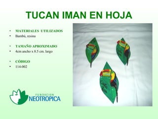 TUCAN IMAN EN HOJA
• MATERIALES UTILIZADOS
• Bambú, resina
• TAMAÑO APROXIMADO
• 4cm ancho x 8.5 cm. largo
• CÓDIGO
• 114-002
 