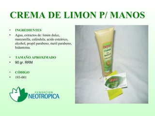 CREMA DE LIMON P/ MANOS
• INGREDIENTES
• Agua, extractos de: limón dulce,
manzanilla, caléndula, acido esteárico,
alcohol, propil parabeno, metil parabeno,
hidantoína.
• TAMAÑO APROXIMADO
• 90 gr. RRM
• CÓDIGO
• 193-001
 