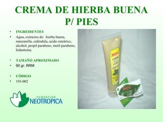 CREMA DE HIERBA BUENA
P/ PIES
• INGREDIENTES
• Agua, extractos de: hierba buena,
manzanilla, caléndula, acido esteárico,
alcohol, propil parabeno, metil parabeno,
hidantoína.
• TAMAÑO APROXIMADO
• 90 gr. RRM
• CÓDIGO
• 193-002
 