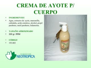 CREMA DE AYOTE P/
CUERPO
• INGREDIENTES
• Agua, extractos de: ayote, manzanilla,
caléndula, acido esteárico, alcohol, propil
parabeno, metil parabeno, hidantoína.
• TAMAÑO APROXIMADO
• 300 gr. RRM
• CÓDIGO
• 193-003
 