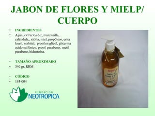 JABON DE FLORES Y MIELP/
CUERPO
• INGREDIENTES
• Agua, extractos de:, manzanilla,
caléndula,, sábila, miel, propóleos, ester
lauril, sorbital, propilen glicol, glicerina
acido sulfónico, propil parabeno, metil
parabeno, hidantoína.
• TAMAÑO APROXIMADO
• 340 gr. RRM
• CÓDIGO
• 193-004
 