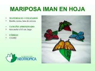 MARIPOSA IMAN EN HOJA
• MATERIALES UTILIZADOS
• Bambú, resina, latas de cerveza
• TAMAÑO APROXIMADO
• 4cm ancho x 8.5 cm. largo
• CÓDIGO
• 114-002
 