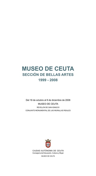 MUSEO DE CEUTA
SECCIÓN DE BELLAS ARTES
       1999 - 2008




 Del 16 de octubre al 8 de diciembre de 2008
              MUSEO DE CEUTA
            REVELLÍN DE SAN IGNACIO
 CONJUNTO MONUMENTAL DE LAS MURALLAS REALES




       CIUDAD AUTÓNOMA DE CEUTA
       Consejería de Educación, Cultura y Mujer
                  MUSEO DE CEUTA
 