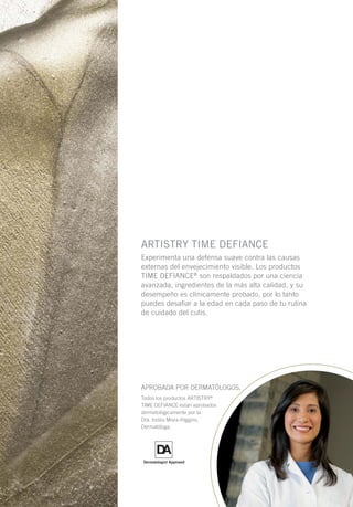 ARTISTRY TIME DEFIANCE
Experimenta una defensa suave contra las causas
externas del envejecimiento visible. Los productos
TIME DEFIANCE® son respaldados por una ciencia
avanzada, ingredientes de la más alta calidad, y su
desempeño es clínicamente probado, por lo tanto
puedes desafiar a la edad en cada paso de tu rutina
de cuidado del cutis.




APROBADA POR DERMATÓLOGOS.
Todos los productos ARTISTRY®
TIME DEFIANCE están aprobados
dermatológicamente por la
Dra. Indira Misra-Higgins,
Dermatóloga.
 