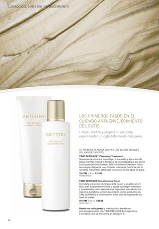 Cuidado del Cutis aNti-eNVeJeCiMieNto




                                        LOS PRIMEROS PASOS EN EL
                                        CUIDADO ANTI-ENVEJECIMIENTO
                                        DEL CUTIS .
                                        Limpia, tonifica y prepara tu piel para
                                        experimentar un cutis totalmente más joven.



                                        TU PRIMERA DEfENSA CONTRA LOS SIgNOS VISIbLES
                                        DEL ENVEJECIMIENTO.
                                        Time Defiance ® cleansing Treatment
                                        Suavemente elimina el maquillaje, la suciedad y el exceso de
                                        grasa mientras mejora la firmeza y la elasticidad para que la piel
                                        luzca joven por más tiempo. Este tratamiento limpiador utiliza
                                        tecnología inteligente para hidratar solamente donde la piel lo
                                        necesita, haciéndolo ideal para la mayoría de los tipos de cutis.
                                        10-2795 4.4 oz. $31.00
                                        P889B2579Y2015


                                        Time Defiance conditioning Toner
                                        Completa el proceso de limpieza de tu piel y equilibra el pH
                                        de tu piel. Suavemente exfolia y ayuda a proteger la firmeza
                                        y la elasticidad de tu piel mientras la prepara para recibir los
                                        máximos beneficios antienvejecimiento de los productos de
                                        TimE DEfianCE a continuación. ideal para la mayoría de los
                                        tipos de pieles.
                                        10-2796 8.45 oz. $32.50
                                        P932B2704Y2113


                                        Revela un cutis parejo y maximiza tus beneficios
                                        anti-envejecimiento con TimE DEfianCE firming Crème
                                        foundation que se encuentra en la página 57.

24
 
