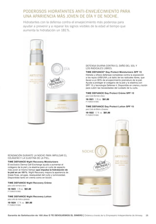 PODEROSOS hIDRATANTES ANTI-ENVEJECIMIENTO PARA
                    UNA APARIENCIA MáS JOVEN DE DÍA y DE NOChE.
                    Hidratantes con la defensa contra el envejecimiento más poderosa para
                    ayudar a prevenir y a reparar los signos visibles de la edad al tiempo que
                    aumenta la hidratación un 181%.




                                                                     DEfENSA DIURNA CONTRA EL DAñO DEL SOL y
                                                     DÍA             LOS RADICALES LIbRES.
                                                                     Time Defiance ® Day Protect moisturizers SPf 15
                                                                     Hidrata y ofrece defensas completas contra la exposición
                                                                     a los rayos UVB/UVa y al daño de los radicales libres, que
                                                                     llevan a un 90% de envejecimiento prematuro de la piel.
                                                                     ayuda a proteger el colágeno de la piel y la elastina con
                                                                     SPf 15 y tecnología Defense 4. Disponible en crema y loción
                                                                     para cubrir las necesidades del cuidado de tu cutis.

                                                                     Time Defiance Day Protect crème SPf 15
                                                                     para Cutis Normal a Seco
                                                                     10-1821 1.76 oz. $61.00
                                                                     P1750B5075Y3965

                                                                     Time Defiance Day Protect Lotion SPf 15
                                                                     para Cutis de Mixto a Grasoso
                                                                     10-1822 1.7 fl. oz. $61.00
                                                                     P1750B5075Y3965




                                                                  NOChE
RENOVACIóN DURANTE LA NOChE PARA IMPULSAR EL
COLágENO y LA ELASTINA DE LA PIEL.
Time Defiance night Recovery moisturizers
El exclusivo Derma Cell Exchange ayuda a aumentar el
colágeno de la piel y la elastina para un cutis de aspecto
más joven al mismo tiempo que impulsa la hidratación de
la piel en un 181%. night Recovery mejora la apariencia de
líneas finas, arrugas, resequedad del cutis y luminosidad.
Disponibles tanto en crema como en loción.

Time Defiance night Recovery crème
para cutis normal a seco
10-1823 1.76 oz. $61.00
P1750B5075Y3965


Time Defiance night Recovery Lotion
para cutis de mixto a grasoso
10-1824 1.7 fl. oz. $61.00
P1750B5075Y3965




Garantía de Satisfacción de 180 días O TE DEVOLVEMOS EL DINERO | Ordena a través de tu Empresario independiente de amway.     25
 