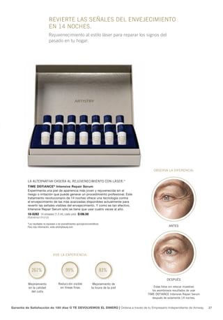 revierte las señales del envejeCimiento
                               en 14 noChes.
                               Rejuvenecimiento al estilo láser para reparar los signos del
                               pasado en tu hogar.




                                                                                                      oBserva la diferenCia:


          la alternativa Casera al rejuveneCimiento Con láser.*
          Time Defiance ® intensive Repair Serum
          Experimenta una piel de apariencia más joven y rejuvenecida sin el
          riesgo o irritación que puede generar un procedimiento profesional. Este
          tratamiento revolucionario de 14 noches ofrece una tecnología contra
          el envejecimiento de las más avanzadas disponibles actualmente para
          revertir las señales visibles del envejecimiento. Y como es tan efectivo,
          Intensive Repair Serum sólo se tiene que usar cuatro veces al año.
          10-0282 14 envases (1.5 mL cada uno) $186.50
          P5351B15517Y12123

          *Los resultados no equivalen a los procedimientos quirúrgicos/cosméticos.
          Para más información, visita artistrybeauty.com                                                       antes




                                   vive la experienCia:



             261%                               99%                               83%
                                                                                                               despuÉs
          mejoramiento                   reducción visible                  mejoramiento de
          en la calidad                   en líneas finas                  la lisura de la piel       estas fotos sin retocar muestran
            del cutis                                                                                los asombrosos resultados de usar
                                                                                                  time defianCe intensive repair serum
                                                                                                     después de solamente 14 noches.


Garantía de Satisfacción de 180 días O TE DEVOLVEMOS EL DINERO | Ordena a través de tu Empresario Independiente de Amway.                27
 