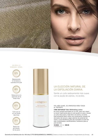 en sÓlo 12
       semanas, verás:



              52%

          mejoramiento
          en la textura y
        suavidad de la piel


                                                                     la elecciÓn natural De
              48%                                                    la exfoliaciÓn Diaria.
                                                                     Siente un cutis sedosamente más suave
         reducción en la
         aparición de las
                                                                     con la ayuda de avenas, no ácidos.
           líneas finas




              41%                                                    piel más suave, De apariencia más tersa
                                                                     al instante.
                                                                     Time Defiance ® Skin Refinishing Lotion
           cutis que se                                              Es como ponerte terciopelo en el cutis, ¡pero aún mejor!
          ve y se siente                                             La loción reafirmante para el cutis ayuda a tu piel a revelar
            más firme                                                un cutis más suave y más terso con avena, no ácido.
                                                                     Este exfoliante diario utiliza una combinación singular de
                                                                     derivados del azúcar y algas además de proteínas de
                                                                     avena, cuyos beneficios para dar suavidad a la piel han
              32%                                                    sido comprobados científicamente. Inofensivo para la
                                                                     piel sensible.
                                                                     10-0240 1.0 fl. oz. $48.50
            reducción                                                P1391B4035Y3153
           del tamaño
           de los poros


Garantía de Satisfacción de 180 días O TE DEVOLVEMOS EL DINERO | Ordena a través de tu Empresario Independiente de Amway.            29
 