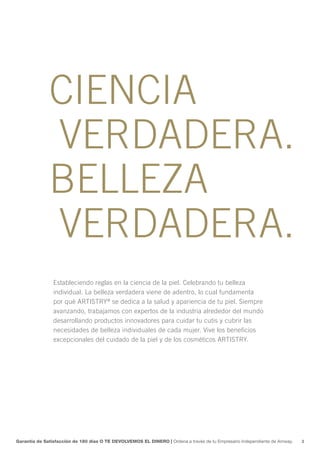 CIENCIA
              VERDADERA.
              BELLEZA
              VERDADERA.
                Estableciendo reglas en la ciencia de la piel. Celebrando tu belleza
                individual. La belleza verdadera viene de adentro, lo cual fundamenta
                por qué ARTISTRY® se dedica a la salud y apariencia de tu piel. Siempre
                avanzando, trabajamos con expertos de la industria alrededor del mundo
                desarrollando productos innovadores para cuidar tu cutis y cubrir las
                necesidades de belleza individuales de cada mujer. Vive los beneficios
                excepcionales del cuidado de la piel y de los cosméticos ARTISTRY.




Garantía de Satisfacción de 180 días O TE DEVOLVEMOS EL DINERO | Ordena a través de tu Empresario Independiente de Amway.   3
 