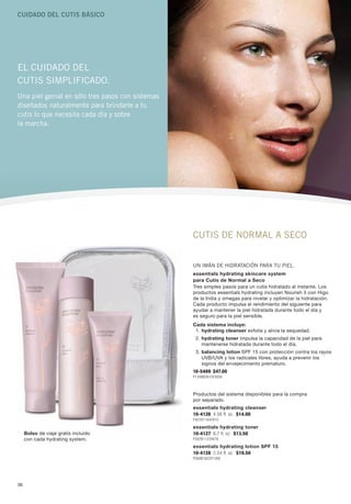 Cuidado del Cutis BásiCo




El cuidado dEl
cutis simplificado.
una piel genial en sólo tres pasos con sistemas
diseñados naturalmente para brindarle a tu
cutis lo que necesita cada día y sobre
la marcha.




                                                  cutis dE Normal a sEco


                                                  uN imáN dE hidratacióN para tu piEl.
                                                  essentials hydrating skincare system
                                                  para Cutis de Normal a Seco
                                                  Tres simples pasos para un cutis hidratado al instante. Los
                                                  productos essentials hydrating incluyen Nourish 3 con higo
                                                  de la India y omegas para nivelar y optimizar la hidratación.
                                                  Cada producto impulsa el rendimiento del siguiente para
                                                  ayudar a mantener la piel hidratada durante todo el día y
                                                  es seguro para la piel sensible.
                                                  Cada sistema incluye:
                                                   1. hydrating cleanser exfolia y alivia la sequedad.
                                                   2. hydrating toner impulsa la capacidad de la piel para
                                                      mantenerse hidratada durante todo el día.
                                                   3. balancing lotion SPF 15 con protección contra los rayos
                                                      UVB/UVA y los radicales libres, ayuda a prevenir los
                                                      signos del envejecimiento prematuro.
                                                  10-5489 $47.00
                                                  P1348B3910Y3056



                                                  Productos del sistema disponibles para la compra
                                                  por separado.
                                                  essentials hydrating cleanser
                                                  10-4126 4.56 fl. oz. $14.00
                                                  P401B1164Y910
                                                  essentials hydrating toner
     Bolso de viaje gratis incluido               10-4127 6.7 fl. oz. $13.50
     con cada hydrating system.                   P387B1123Y878
                                                  essentials hydrating lotion SPF 15
                                                  10-4128 2.54 fl. oz. $19.50
                                                  P560B1623Y1268




36
 
