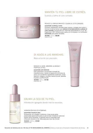 MANTéN TU PIEL LIBRE DE ESTRéS.
                                                                 Suaviza y calma al cutis cansado.



                                                                 REDUcE EL ENROJEcIMIENTO y cALMA AL cUTIS cANSADO.
                                                                 essentials soothing creme
                                                                 Contiene ingredientes naturales súper suaves y omegas que nutren e
                                                                 iluminan la piel al tiempo que reducen el enrojecimiento y calman el
                                                                 cutis cansado. Enriquecida con vitaminas antioxidantes A, C y E. Sin
                                                                 fragancias o SPF. Perfecta para usarla con el limpiador o el tonificador
                                                                 essentials para pieles sensibles.
                                                                 10-4135 1.0 fl. oz. $22.50
                                                                 P646B1872Y1463




                                              DI ADIÓS A LAS MANcHAS.
                                              Ataca al acné con precisión.



                                              REDUcE EL AcNé, ABSORBE LA gRASA y
                                              PURIfIcA LA PIEL.
                                              essentials anti-blemish
                                              Este tratamiento concentrado combate las
                                              imperfecciones y resiste la reaparición de brotes de
                                              acné. Con excelentes ingredientes poderosos: ácido
                                              salicílico, orégano y acerola; reduce el acné, absorbe
                                              la grasa y purifica la piel.
                                              10-4134 1.0 fl. oz. $17.50
                                              P502B1456Y1138




                             cALMA LA SED DE TU PIEL.
                             Hidratación agregada donde más la necesitas.



                             HIDRATAcIÓN RIcA EN vITAMINAS.
                             essentials moisture plus
                             Enriquecido con omegas y botánicos. Unas pocas gotas
                             presionadas ligeramente sobre la piel brindan hidratación adicional
                             donde más la necesitas. O aplícala sobre el maquillaje para
                             refrescarlo durante el día. Adecuada para todo tipo de piel.
                             10-4133 0.49 fl. oz. $19.50
                             P560B1623Y1268




Garantía de Satisfacción de 180 días O TE DEVOLVEMOS EL DINERO | Ordena a través de tu Empresario Independiente de Amway.               39
 