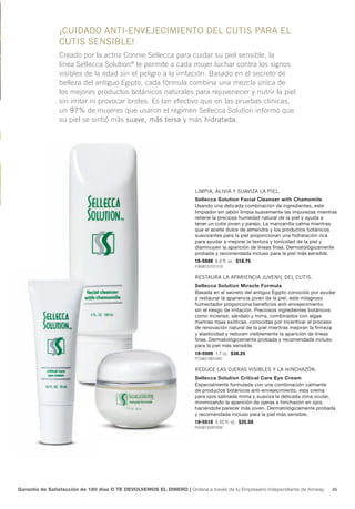 ¡cuIdAdo AntI-envejecImIento del cutIs pArA el
                cutIs sensIble!
                creado por la actriz connie Sellecca para cuidar su piel sensible, la
                línea Sellecca Solution® le permite a cada mujer luchar contra los signos
                visibles de la edad sin el peligro a la irritación. Basado en el secreto de
                belleza del antiguo egipto, cada fórmula combina una mezcla única de
                los mejores productos botánicos naturales para rejuvenecer y nutrir la piel
                sin irritar ni provocar brotes. es tan efectivo que en las pruebas clínicas,
                un 97% de mujeres que usaron el régimen Sellecca Solution informó que
                su piel se sintió más suave, más tersa y más hidratada.




                                                                     lImpIA, AlIvIA y suAvIzA lA pIel.
                                                                     Sellecca Solution Facial Cleanser with Chamomile
                                                                     Usando una delicada combinación de ingredientes, este
                                                                     limpiador sin jabón limpia suavemente las impurezas mientras
                                                                     retiene la preciosa humedad natural de la piel y ayuda a
                                                                     tener un cutis joven y parejo. La manzanilla calma mientras
                                                                     que el aceite dulce de almendra y los productos botánicos
                                                                     suavizantes para la piel proporcionan una hidratación rica
                                                                     para ayudar a mejorar la textura y tonicidad de la piel y
                                                                     disminuyen la aparición de líneas finas. Dermatológicamente
                                                                     probada y recomendada incluso para la piel más sensible.
                                                                     10-5508 6.0 fl. oz. $18.75
                                                                     P369B1072Y1219

                                                                     restAurA lA ApArIencIA juvenIl del cutIs.
                                                                     Sellecca Solution Miracle Formula
                                                                     Basada en el secreto del antiguo Egipto conocido por ayudar
                                                                     a restaurar la apariencia joven de la piel, este milagroso
                                                                     humectador proporciona beneficios anti-envejecimiento
                                                                     sin el riesgo de irritación. Preciosos ingredientes botánicos
                                                                     como incienso, sándalo y mirra, combinados con algas
                                                                     marinas rojas exóticas, conocidas por incentivar el proceso
                                                                     de renovación natural de la piel mientras mejoran la firmeza
                                                                     y elasticidad y reducen visiblemente la aparición de líneas
                                                                     finas. Dermatológicamente probada y recomendada incluso
                                                                     para la piel más sensible.
                                                                     10-5509 1.7 oz. $38.25
                                                                     P754B2188Y2487

                                                                     reduce lAs ojerAs vIsIbles y lA hInchAzón.
                                                                     Sellecca Solution Critical Care Eye Cream
                                                                     Especialmente formulada con una combinación calmante
                                                                     de productos botánicos anti-envejecimiento, esta crema
                                                                     para ojos satinada mima y suaviza la delicada zona ocular,
                                                                     minimizando la aparición de ojeras e hinchazón en ojos,
                                                                     haciéndote parecer más joven. Dermatológicamente probada
                                                                     y recomendada incluso para la piel más sensible.
                                                                     10-5510 0.50 fl. oz. $25.50
                                                                     P503B1459Y1658




Garantía de Satisfacción de 180 días O TE DEVOLVEMOS EL DINERO | Ordena a través de tu Empresario Independiente de Amway.       45
 