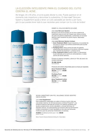 la elecciÓn inteliGente para el cuidado del cutis
                contra el acné.
                Así tengas 14 o 45 años, el acné puede afectar tu vida. Puede aparecer en el
                momento más inoportuno y derrumbar tu autoestima. El clear.now® Skincare
                System y Supplement ayuda a tener un cutis saludable por dentro y por fuera,
                ¡por lo que puedes tener todo lo que necesitas para romper con tu ciclo de brotes!


                                                                                rompe el ciclo de brotes de acné.
                                                                                clear.now Skincare System
                                                                                Rompe el ciclo de los brotes con el único sistema de
                                                                                tratamiento para el acné de 3 pasos que utiliza la clorita
                                                                                de sodio de patente estabilizada, combinada con el ácido
                                                                                salicílico para mantener los poros limpios, depurados
                                                                                y cuidados.
                                                                                clear.now Skincare System incluye:
                                                                                1. Acne Treatment Wash limpia la grasitud y la suciedad de
                                                                                   los poros al tiempo que exfolia suavemente para ayudar
                                                                                   a suavizar la piel.
                                                                                2. Purifying Toner utiliza clorita de sodio de patente
                                                                                   estabilizada para penetrar en los poros y eliminar la grasa
                                                                                   que “fomenta las bacterias” y produce acné.
                                                                                3. Acne Treatment Lotion ayuda a tratar y a rejuvenecer
                                                                                   la piel afectada por el acné con antioxidantes y niveles
                                                                                   activos de ácido salicílico.

                                                                                Compra el sistema completo y ahorra el 10% del precio de
                                                                                compra individual.
                                                                                70-1940 $43.65
                                                                                P861B2498Y2838


                                                                                Productos del sistema disponibles para la compra por separado.
                                                                                Acne Treatment Wash
                                                                                70-2141 4.0 fl. oz. $16.00
                                                                                P315B915Y1040
                                                                                Purifying Toner
                                                                                70-2142 4.0 fl. oz. $16.00
                                                                                P315B915Y1040
                                                                                Acne Treatment Lotion
                                                                                70-2143 2.0 fl. oz. $16.50
                                                                                P325B944Y1073




                                              ayuda a mantener una piel saludable desde adentro
                                              hacia afuera.
                                              clear.now Supplement
                                              Este suplemento masticable con sabor a fruta es mucho más que
                                              una simple vitamina. Su fórmula exclusiva contiene Praventin®, una
                                              proteína bioactiva derivada de la leche con patente pendiente que
                                              ayuda a proporcionar una tez saludable y una piel hermosa. En
                                              estudios clínicos, los participantes que tomaron 200 mg de Praventin
                                              a diario comenzaron a notar resultados en tan sólo dos semanas.
                                              Inofensivo para las personas intolerantes a la lactosa.
                                              74-6724 60 tabletas/suministro para 1 mes $29.99
                                              P591B1715Y1949

                                              Marca: Praventin (Campina Nederland Holding, B.V., Países Bajos).




Garantía de Satisfacción de 180 días O TE DEVOLVEMOS EL DINERO | Ordena a través de tu Empresario Independiente de Amway.                    47
 