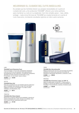 MEJORANDO EL CUIDADO DEL CUTIS MASCULINO.
                  Es verdad que los hombres tienen sus propias necesidades en cuanto el
                  cuidado del cutis, y los productos TOLSOM® ofrecen una rutina perfecta
                  para mantener su cutis en su esplendor. Con tres simples pasos – lava, afeita,
                  protege – cada única fórmula de TOLSOM fue creada teniendo en cuenta el
                  cutis masculino, brindando resultados óptimos en sólo cuatro semanas.



                                                                                              HIDRATANTE
                                                                                                 MOISTURIZING




                                                                                                OIL-CONTROLLING
                                                                                              CONTROLADOR DE ACEITES




LAvA                                                                 TRATA
Tolsom Facial Cleansing Foam                                         Tolsom skin smoothing Gel
Con el Complejo T-10 de ocho ingredientes hidratantes                Mejora la textura del cutis con una tecnología de patente
y dos de control de cutis grasoso, está especialmente                pendiente sin ácidos para optimizar el proceso de
formulada para el cutis masculino. Los gránulos limpiadores          exfoliación natural para rejuvenecer y suavizar tu cutis.
absorben el aceite mientras acondicionan el cutis.                   10-0920 1.0 oz. $20.50
El resultado, un cutis limpio, suave y fresco.                       P404B1173Y1333
10-0916 4.4 oz. $18.50
P365B1058Y1203                                                       PROTEgE
                                                                     Tolsom skin Protective lotion con sPF 15
AfEITA
                                                                     Mejora la elasticidad y brinda SPF 15 para ayudar a
Tolsom shave Gel                                                     proteger tu cutis de los dañinos rayos ultravioletas. El
Este gel se transforma en una duradera espuma verde azul             Complejo T-10 acondiciona, suaviza y humecta tu piel.
para un afeitado más cómodo y al ras. Con una fresca                 10-0049 3.4 oz. $32.00
fragancia a cítricos y el Complejo T-10, deja tu rostro              P631B1830Y2080
hidratado, acondicionado y liso.
10-0917 7.0 oz. $9.75
P192B557Y634


TONIfICA
Tolsom After shave splash
Disminuye la irritación después de la afeitada y remueve el
aceite no deseado de tu cutis. Aunque no te afeites, sirve
como tónico de alto rendimiento para la piel.
10-0918 5.9 oz. $17.50
P345B1001Y1138




Garantía de Satisfacción de 180 días O TE DEVOLVEMOS EL DINERO | Ordena a través de tu Empresario Independiente de Amway.        49
 