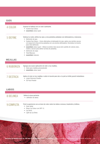 OjOS


  4 color                Expresa tu belleza con un color cautivante.	
                          •	 Custom	Eye	Colour
                          •	 essentials	colour	quad



  5 Define               Delinea tu rostro, define tus ojos y crea pestañas pobladas con delineadores y máscaras.
                          •	 Definición	de	ojos
                          •	 	 ustom	Eye	Colour	–	Como	alternativa	al	delineador	de	ojos,	aplica	una	sombra	oscura	
                             C
                             a	lo	largo	de	la	línea	de	las	pestañas	con	una	brocha	delineadora.	Humedece	la	brocha	
                             para	más	definición.		
                          •	 essentials	colour	quad	–	Utiliza	la	sombra	más	oscura	del	cuarteto	de	colores	claro,	
                             medio	u	oscuro	para	definir	la	línea	de	pestañas.
                          •	 Definición	de	cejas
                          •	 Total	Mascara
                          •	 essentials	mascara


 mEjillAS


  6 ruboriza             Agrega una suave aplicación de color a tus mejillas.
                          •	 Color	para	mejillas	personalizado
                          •	 essentials	colour	quad



  7 DesTaca              Aplica el color en tus mejillas o sobre el escote para dar a tu piel un brillo juvenil instantáneo.
                          •	 Loose	Shimmer	Powder
                          •	 3D	Face	Powder




 lABiOS


  8 Delinea               Define tu boca perfecta.
                           •	 Definidor	de	labios	




  9 coMPleTa             Pule tu apariencia con un beso de color sobre los labios cremoso, traslúcido y brilloso.
                          •	 Color	labial
                          •	 Sheer	Lip	Colour	con	SPF	15
                          •	 Lip	Shine
                          •	 Light	Up	Lip	Gloss




Garantía de Satisfacción de 180 días O TE DEVOLVEMOS EL DINERO | ordena a través de tu empresario independiente de amway.      53
 