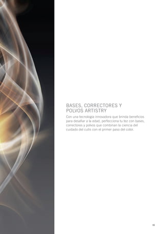 BASES, corrEctorES y
PoLVoS ArtIStry
Con una tecnología innovadora que brinda beneficios
para desafiar a la edad, perfecciona tu tez con bases,
correctores y polvos que combinan la ciencia del
cuidado del cutis con el primer paso del color.




                                                         55
 