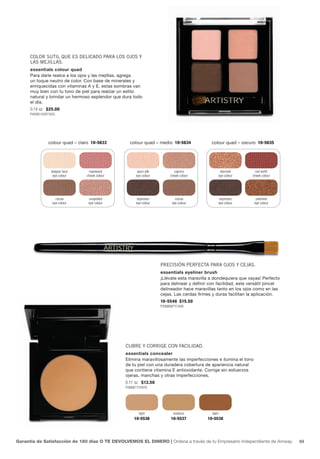 Color sutil que es deliCado para los ojos y
      las mejillas.
      essentials colour quad
      Para darle realce a los ojos y las mejillas, agrega
      un toque neutro de color. Con base de minerales y
      enriquecidas con vitaminas A y E, estas sombras van
      muy bien con tu tono de piel para realzar un estilo
      natural y brindar un hermoso esplendor que dura todo
      el día.
      0.14 oz. $25.00
      P493B1430Y1625




                colour quad – claro 10-5633         colour quad – medio 10-5634              colour quad – oscuro 10-5635




                 belgian lace     rosewood              spun silk          caprice                   discreet      red earth
                  eye colour     cheek colour          eye colour        cheek colour               eye colour   cheek colour




                    cocoa         unspoiled             espresso            cocoa                    espresso      polished
                  eye colour      eye colour           eye colour         eye colour                eye colour    eye colour




                                                                    preCisión perfeCta para ojos y Cejas.
                                                                    essentials eyeliner brush
                                                                    ¡Llévate esta maravilla a dondequiera que vayas! Perfecto
                                                                    para delinear y definir con facilidad, este versátil pincel
                                                                    delineador hace maravillas tanto en los ojos como en las
                                                                    cejas. Las cerdas firmes y duras facilitan la aplicación.
                                                                    10-5546 $15.50
                                                                    P306B887Y1008




                                                  Cubre y Corrige Con faCilidad.
                                                  essentials concealer
                                                  Elimina maravillosamente las imperfecciones e ilumina el tono
                                                  de tu piel con una duradera cobertura de apariencia natural
                                                  que contiene vitamina E antioxidante. Corrige sin esfuerzos
                                                  ojeras, manchas y otras imperfecciones.
                                                  0.11 oz. $13.50
                                                  P266B772Y878




                                                         light             medium            dark
                                                      10-5536            10-5537           10-5538




Garantía de Satisfacción de 180 días O TE DEVOLVEMOS EL DINERO | Ordena a través de tu Empresario Independiente de Amway.         69
 
