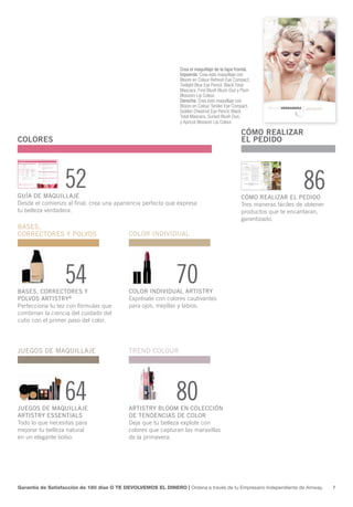 Crea el maquillaje de la tapa frontal.
                                                                Izquierda: Crea este maquillaje con
                                                                Bloom en Colour Refresh Eye Compact,
                                                                Twilight Blue Eye Pencil, Black Total
                                                                Mascara, First Blush Blush Duo y Plum
                                                                Blossom Lip Colour.
                                                                Derecha: Crea este maquillaje con
                                                                Bloom en Colour Tender Eye Compact,
                                                                Golden Chestnut Eye Pencil, Black
                                                                Total Mascara, Sunset Blush Duo,
                                                                y Apricot Blossom Lip Colour.

                                                                                                 CÓMO REALIZAR
COLORES                                                                                          EL PEDIDO




GUÍA DE MAQUILLAJE
                  52                                                                             CÓMO REALIZAR EL PEDIDO
                                                                                                                        86
Desde el comienzo al final, crea una apariencia perfecta que expresa                             Tres maneras fáciles de obtener
tu belleza verdadera.                                                                            productos que te encantaran,
                                                                                                 garantizado.
BASES,
CORRECTORES Y POLVOS                        COLOR INDIVIDUAL




                  54
BASES, CORRECTORES Y
                                                              70
                                            COLOR INDIVIDUAL ARTISTRY
POLVOS ARTISTRY®                            Exprésate con colores cautivantes
Perfecciona tu tez con fórmulas que         para ojos, mejillas y labios.
combinan la ciencia del cuidado del
cutis con el primer paso del color.




JUEGOS DE MAQUILLAJE                        TREND COLOUR




                  64
JUEGOS DE MAQUILLAJE
                                                              80
                                            ARTISTRY BLOOM EN COLECCIÓN
ARTISTRY ESSENTIALS                         DE TENDENCIAS DE COLOR
Todo lo que necesitas para                  Deja que tu belleza explote con
mejorar tu belleza natural                  colores que capturan las maravillas
en un elegante bolso.                       de la primavera.




Garantía de Satisfacción de 180 días O TE DEVOLVEMOS EL DINERO | Ordena a través de tu Empresario Independiente de Amway.          7
 