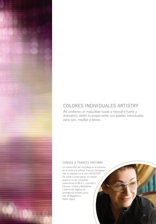 COLORES INDIVIDUALES ARTISTRY
Así prefieras un maquillaje suave y natural o fuerte y
dramático, obtén tu propio estilo con paletas individuales
para ojos, mejillas y labios.




CONOCE A FRANCES HATHWAY
Un artista líder del maquillaje en la industria
de la moda y la belleza, Frances Hathaway
trae su experiencia al color ARTISTRY®.
De pulido a avant-garde, su trabajo
apareció en las campañas
publicitarias de M.A.C. Cosmetics,
Clinique, L’Oreal y Maybelline
y adornó las páginas de
prestigiosas revistas como
Elle, W Magazine e
Italian Vogue.




                                                             71
 