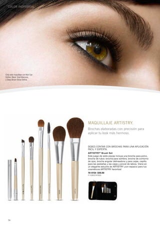 Color individual




Crea este maquillaje con Noir Eye
Define, Black Total Mascara,
y Deep Brown Brow Define.




                                    maquillaje artistry.
                                    Brochas elaboradas con precisión para
                                    aplicar tu look más hermoso.



                                    Debes contar con brochas para una aplicación
                                    fácil y experta.
                                    ARTISTRY ® Brush Set
                                    Este juego de siete piezas incluye una brocha para polvo,
                                    brocha de rubor, brocha para sombra, brocha de contorno
                                    de ojos, brocha angular delineadora y para cejas, cepillo
                                    para las pestañas y las cejas y pincel de labios. Viene en
                                    un elegante estuche de ARTISTRY ¡con espacio para tus
                                    cosméticos ARTISTRY favoritos!
                                    70-0154 $59.00
                                    P1163B3374Y3835




   74
 