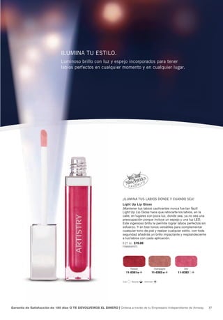 ilumina tu estilo.
                               luminoso brillo con luz y espejo incorporados para tener
                               labios perfectos en cualquier momento y en cualquier lugar.




                                                                     ¡ilumina tus labios donde y cuando sea!
                                                                     Light Up Lip Gloss
                                                                     ¡Mantener tus labios cautivantes nunca fue tan fácil!
                                                                     Light Up Lip Gloss hace que retocarte los labios, en la
                                                                     calle, en lugares con poca luz, donde sea, ya no sea una
                                                                     preocupación porque incluye un espejo y una luz LED.
                                                                     Este ingenioso brillo te permite lograr labios perfectos sin
                                                                     esfuerzo. Y en tres tonos versátiles para complementar
                                                                     cualquier tono de piel y realzar cualquier estilo, con toda
                                                                     seguridad añadirás un brillo impactante y resplandeciente
                                                                     a tus labios con cada aplicación.
                                                                     0.21 oz. $15.00
                                                                     P296B858Y975




                                                                             Passion              Champagne       Glitz
                                                                         11-0381             11-0382          11-0383


                                                                      Cool    Neutral   Shimmer




Garantía de Satisfacción de 180 días O TE DEVOLVEMOS EL DINERO | Ordena a través de tu Empresario Independiente de Amway.           77
 