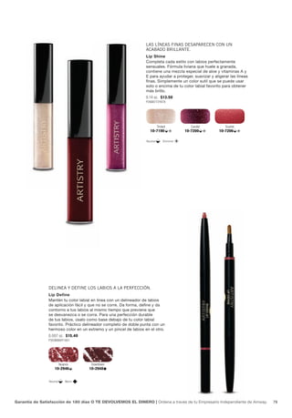 Las Líneas finas desaparecen con un
                                                                   acabado briLLante.
                                                                   Lip Shine
                                                                   Completa cada estilo con labios perfectamente
                                                                   sensuales. Fórmula liviana que huele a granada,
                                                                   contiene una mezcla especial de aloe y vitaminas A y
                                                                   E para ayudar a proteger, suavizar y aligerar las líneas
                                                                   finas. Simplemente un color sutil que se puede usar
                                                                   solo o encima de tu color labial favorito para obtener
                                                                   más brillo.
                                                                   0.14 oz. $13.50
                                                                   P266B772Y878




                                                                             Trinket          Candid          Scarlet
                                                                     10-7190               10-7200         10-7206

                                                                   Neutral       Shimmer




                deLinea y define Los Labios a La perfección.
                Lip Define
                Mantén tu color labial en línea con un delineador de labios
                de aplicación fácil y que no se corre. Da forma, define y da
                contorno a tus labios al mismo tiempo que previene que
                se desvanezca o se corra. Para una perfección durable
                de tus labios, úsalo como base debajo de tu color labial
                favorito. Práctico delineador completo de doble punta con un
                hermoso color en un extremo y un pincel de labios en el otro.
                0.007 oz. $15.40
                P303B880Y1001




                          Nuance      Downtown
                    10-2946          10-2948


                Neutral      Warm




Garantía de Satisfacción de 180 días O TE DEVOLVEMOS EL DINERO | Ordena a través de tu Empresario Independiente de Amway.     79
 