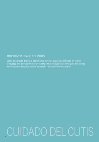 ARTISTRY® CUIDADO DEL CUTIS
    Desde el cuidado del cutis básico a los mayores avances científicos en lujosos
    productos anti-envejecimiento de ARTISTRY, descubre soluciones para el cuidado
    del cutis personalizadas que te brindarán resultados excepcionales.




8
    CUIDADO DEL CUTIS
 