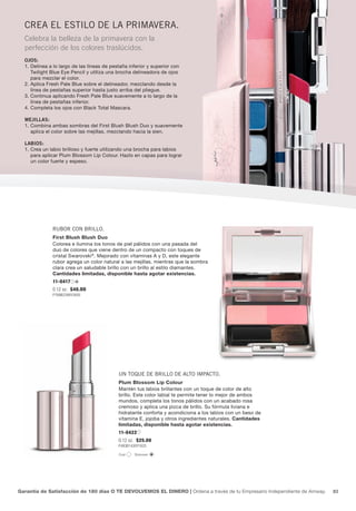 CREA EL EStILO DE LA PRIMAVERA.
  celebra la belleza de la primavera con la
  perfección de los colores traslúcidos.
  OjOs:
  1. Delinea a lo largo de las líneas de pestaña inferior y superior con
     Twilight Blue Eye Pencil y utiliza una brocha delineadora de ojos
     para mezclar el color.
  2. Aplica Fresh Pale Blue sobre el delineador, mezclando desde la
     línea de pestañas superior hasta justo arriba del pliegue.
  3. Continua aplicando Fresh Pale Blue suavemente a lo largo de la
     línea de pestañas inferior.
  4. Completa los ojos con Black Total Mascara.

  Mejillas:
  1. Combina ambas sombras del First Blush Blush Duo y suavemente
     aplica el color sobre las mejillas, mezclando hacia la sien.

  labiOs:
  1. Crea un labio brilloso y fuerte utilizando una brocha para labios
     para aplicar Plum Blossom Lip Colour. Hazlo en capas para lograr
     un color fuerte y espeso.




              RUbOR CON bRILLO.
              First Blush Blush Duo
              Colorea e ilumina los tonos de piel pálidos con una pasada del
              duo de colores que viene dentro de un compacto con toques de
              cristal Swarovski®. Mejorado con vitaminas A y D, este elegante
              rubor agrega un color natural a las mejillas, mientras que la sombra
              clara crea un saludable brillo con un brillo al estilo diamantes.
              Cantidades limitadas, disponible hasta agotar existencias.
              11-0417
              0.12 oz. $40.OO
              P789B2288Y2600




                                            UN tOqUE DE bRILLO DE ALtO IMPACtO.
                                            Plum Blossom Lip Colour
                                            Mantén tus labios brillantes con un toque de color de alto
                                            brillo. Este color labial te permite tener lo mejor de ambos
                                            mundos, completa los tonos pálidos con un acabado rosa
                                            cremoso y aplica una pizca de brillo. Su fórmula liviana e
                                            hidratante conforta y acondiciona a los labios con un beso de
                                            vitamina E, jojoba y otros ingredientes naturales. Cantidades
                                            limitadas, disponible hasta agotar existencias.
                                            11-0422
                                            0.12 oz. $25.00
                                            P493B1430Y1625

                                            cool    Shimmer




Garantía de Satisfacción de 180 días O TE DEVOLVEMOS EL DINERO | Ordena a través de tu Empresario Independiente de Amway.   83
 