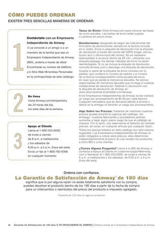 CÓMO PUEDES ORDENAR
EXISTEN TRES SENCILLAS MANERAS DE ORDENAR:

                                                             Tasas de Envío: Visita Amway.com para conocer las tasas
                                                             de envío actuales. Las tarifas de envío están sujetas
                                                             a cambios sin previo aviso.




 1
                Contáctate con un Empresario
                Independiente de Amway                       Devoluciones: Asegúrate de seguir las indicaciones del
                                                             formulario de devoluciones ubicado en la factura incluida
                Si ya conoces a un amigo o a un              en tu orden. Envía tu paquete de devolución con la etiqueta
                miembro de la familia que sea un             de devolución a través del correo del USPS (hogar, oficina,
                                                             buzón azul u oficina local del correo). No es necesario
                Empresario Independiente de Amway            estampillado si se envía dentro de EE.UU., utilizando una
                (IBO), ¡ordena a través de ellos!            etiqueta prepaga, los demás métodos de envío no serán
                                                             reembolsados. Si no se incluye la etiqueta de devolución,
                Encontrarás su número de teléfono            consulta Amway.com y descarga una etiqueta de devolución.
                y/o Sitio Web Minoristas Personales          Guarda tu parte de la etiqueta de envío incluida con tu
                                                             pedido, que contiene tu número de rastreo y el número
                en la contraportada de este catálogo.        de la factura correspondiente como prueba del envío
                                                             en caso que se pierda la mercancía devuelta. No somos
                                                             responsables de mercancía devuelta que no llega a nuestras
                                                             instalaciones de devolución. Rastrea tu devolución con
                                                             la etiqueta de devolución de Amway en:




     2
                                                             www.returnscenter.smartlabel.com/amway
                 En línea                                    A los Empresarios Independientes de Amway se les cobrará
                                                             un cargo por procesamiento de $5.95 por cada factura.
                 Visita Amway.com/shopartistry               Cualquier mercadería que se devuelva debido a errores o
                 las 24 horas del día,                       daños en la entrega no tendrán un cargo por procesamiento.
                 los siete días de la semana.
                                                             Algo Sobre los Precios: Tratamos de mantener nuestros
                                                             precios iguales durante la vigencia del catálogo. Sin
                                                             embargo, nuestros fabricantes y proveedores podrían
                                                             aumentar o bajar algún precio luego de que el catálogo es
                                                             impreso. Por lo tanto, nos reservamos el derecho de cambiar
                 Apoyo al Cliente                            precios, sin aviso, en cualquier artículo por cualquier razón.
                 Llama al 1-800-253-6500,                    Todos los precios listados en este catálogo son sólo precios




     3
                                                             sugeridos. Los Empresarios Independientes de Amway no
                 de lunes a viernes                          están obligados a cobrar esos precios; ellos determinan
                 de 8 a.m. a medianoche                      independientemente el precio al cual venden los productos
                 y los sábados de                            a otros IBO o a los clientes.
                 8:30 a.m. a 5 p.m. (hora del este).         ¿Tienes Alguna Pregunta? Llama a tu IBO de Amway o
                 Envía un fax al 1-800-762-6308              contacta a Apoyo al Cliente en customer.support@amway.
                                                             com o llamando al 1-800-253-6500, de lunes a viernes de
                 en cualquier momento.
                                                             8 a.m. a medianoche y los sábados, de 8:30 a.m. a 5 p.m.
                                                             (hora del este).



                                                Ordena con confianza.
      La Garantía de Satisfacción de Amway* de 180 días
              significa que si por alguna razón no estás totalmente satisfecho con tu compra,
             puedes devolver el producto dentro de los 180 días a partir de tu fecha de compra
              para un intercambio o reembolso del precio del producto e impuesto agregado.
                                          *Garantía de 120 días en algunos productos.




86   Garantía de Satisfacción de 180 días O TE DEVOLVEMOS EL DINERO | Ordena a través de tu Empresario Independiente de Amway.
 
