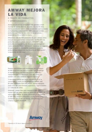 AMWAY MEJORA
LA VIDA
A TRAVÉS DE PRODUCTOS
Y OP ORTUNIDAD ES
Amway es una de las compañías más grandes a nivel
mundial de ventas directas. Durante más de 50 años,
hemos construido nuestro éxito brindándole oportunidades
a empresarios independientes (IBO) para que vendan
productos que mejoran las vidas de las personas y
auspicien a otros a hacer lo mismo.
Ofrecemos más de 450 productos de gran calidad. Estos
incluyen los suplementos nutricionales NUTRILITE®; los
productos para el cuidado del cutis ARTISTRY® y los
productos de lavandería y de limpieza que protegen el
medio ambiente LEGACY OF CLEAN™. Estamos tan seguros
de que a nuestros clientes les encantarán nuestros
productos que ofrecemos una Garantía de Satisfacción
o reembolso de 180 días.*




Nuestra oportunidad está respaldada por 3 millones
de IBO repartidos por todo el mundo, que comparten
el objetivo común de tener sus propios negocios
independientes. Le ofrecemos a los IBO apoyo que
pueden usar para construir negocios fuertes.
Y nos preocupamos por hacer una diferencia en la
comunidad. A través de los programas AMWAY ONE
BY ONE CAMPAIGN FOR CHILDREN®, hemos trabajado
junto a los IBO para brindarle esperanza y oportunidades
a 7 millones de niños.
Entonces, ¿estás listo para mejorar tu vida? Hay
mucho más por saber sobre los productos Amway™ y la
oportunidad Amway. Si estás interesado en convertirte
en IBO o en comprar productos o si sólo tienes preguntas,
contáctate con un IBO de Amway, visita Amway.com
o llama al 1-800-253-6500.




*Garantía de 120 días en algunos productos.

                                                            87
 