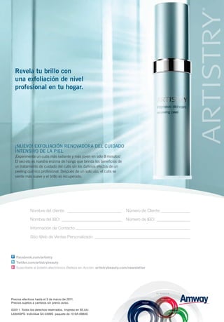 Revela tu brillo con
  una exfoliación de nivel
  profesional en tu hogar.




  ¡Nuevo! eXFoLIACIÓN ReNovADoRA DeL CuIDADo
  INTeNSIvo De LA PIeL
  ¡Experimenta un cutis más radiante y más joven en sólo 8 minutos!
  El secreto es nuestra enzima de hongo que brinda los beneficios de
  un tratamiento de cuidado del cutis sin los dañinos efectos de un
  peeling químico profesional. Después de un solo uso, el cutis se
  siente más suave y el brillo es recuperado.




              Nombre del cliente: __________________________            Número de Cliente: ______________

              Nombre del IBO: _____________________________             Número de IBO: ________________

              Información de Contacto: _______________________________________________________

              Sitio Web de Ventas Personalizado: ______________________________________________



   Facebook.com/artistry
   Twitter.com/artistrybeauty
   Suscríbete al boletín electrónico Belleza en Acción: artistrybeauty.com/newsletter




Precios efectivos hasta el 3 de marzo de 2011.
Precios sujetos a cambios sin previo aviso.

©2011 Todos los derechos reservados. Impreso en EE.UU.
L6304SPG Individual SA-2399S paquete de 10 SA-0983S
 