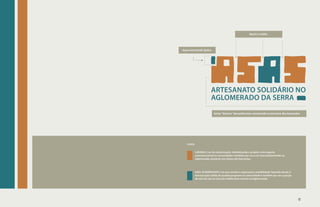 becos e vielas




base estrutural: tijolos




                         ARTESANATO SOLIDÁRIO NO
                         AGLOMERADO DA SERRA
                           letras “blocos” desuniformes remetendo à estrutura dos barracões




   cores:

            LARANJA | cor da comunicação, simbolizando o projeto como agente

                           ARTESANATO SOLIDÁRIO NO
            comunicacional na comunidade e também por ser a cor mais predominate no
            Aglomerado, presente nos tijolos dos barracões.


                           AGLOMERADO DA SERRA
            AZUL ACINZENTADO | cor que remete a segurança e estabilidade, fazendo alusão à
            estruturação sólida do projeto proposto na comunidade e também por ser a junção
            do azul do céu ao cinza do asfalto bem visíveis no Aglomerado.




                                                                                              49
 