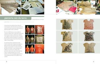 parceria raiz da terra                                                                     Coleção Natureza na Favela

cassius silva | Gestor de Comércio, Comunicação e MKT da marca Raiz da Terra Brazilian Nature Wear


A marca Raiz da Terra Brazilian Nature Wear tem
como proposta o desenvolvimento de produtos de
moda de forma ética, apostando, desenvolvendo e
apoiando projetos sociais e ambientais.

No início de 2008 tivemos a oportunidade de
conhecer o Projeto ASAS, e a partir daí iniciamos essa
parceria que já começa a render frutos. Traçamos
como objetivo o desenvolvimento de uma coleção
de camisetas cujo tema escolhido foi “a natureza na
favela”, que foi lançada no Paris Ethical Fashion Show
2008 no mês de outubro.

As expectativas foram superadas pelo poder
criativo mostrado pelos integrantes do projeto no
desenvolvimento das estampas, pelo resultado
atingido nas peças piloto e no retorno já iminente
por parte do mercado. A marca já planeja novos
trabalhos em parceria com o Projeto ASAS,
apostando cada vez mais nesse imenso potencial
criativo, no desenvolvimento de um mix de
produtos com alto valor agregado que possam ser
comercializados pela Raiz da Terra BNW em suas
coleções.




      78                                                                                                                79
 