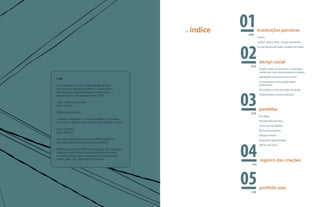 . índice    008
                                                                                             instituições parceiras
                                                                                             Fumec




                                                                                     02
                                                                                             UniSol . Banco Real - Grupo Santander
                                                                                             Escola Municipal Padre Guilherme Peters




                                                                                              design social
                                                                                       018
                                                                                              Projeto ASAS: autonomia e empodera-
                                                                                              mento por meio do artesanato solidário
                                                                                              Identidade: processo construtivo
A798
                                                                                              A estamparia como capacitação
Asas: Artesanato Solidário no Aglomerado da Serra                                             profissional




                                                                                     03
Organizadoras Juliana Pontes Ribeiro e Natacha Rena.                                          Psicologia e a estruturação de grupo
Belo Horizonte: Editora Faculdade de Engenharia e
Arquitetura FEA - Universidade FUMEC, 2009.                                                   Depoimentos: alunos bolsistas

136 p.: il. (possui fotografias).
Vários autores.
                                                                                              paralelas
ISBN 978-85-61258-05-4.                                                                070
                                                                                              Eco-Bags
1. Design. 2. Artesanato. 3. Economia solidária. 4. Almofadas.
5. Estampas. I. Ribeiro, Juliana Pontes II. Rena, Natacha. III. Título.
                                                                                              Parceria Raiz da Terra
                                                                                              Concurso Almofadas
CDD: 745.098151
                                                                                              Muros Estampados
CDU: 745(815.1)
                                                                                              Oficina Pinhole
Informação bibliográfica conforme a NBR 6023:2002 da




                                                                                     04
                                                                                              Exposição Aglomeradas
Associação Brasileira de Normas Técnicas (ABNT):
                                                                                              Oficina de Texto
RIBEIRO, Juliana Pontes; RENA, Natacha (Org.). Asas: Artesanato
Solidário no Aglomerado da Serra. Belo Horizonte: Editora
Faculdade de Engenharia e Arquitetura FEA-Universidade
FUMEC, 2009. 136 p. ISBN 978-85-61258-05-4.
                                                                                              registro das criações
                                                                                       102




                                                                                     05120
                                                                                              portfolio asas
 