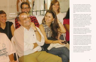 Em uma comunidade, as atividades de cada indi-
                                    víduo estão sempre interligadas de alguma maneira.
                                    Quando um se beneficia, é muito provável que o
                                    próximo seja atingido. Assim, os projetos sociais
                                    que se baseiam em parceria de benefícios mútuos
                                    podem conseguir multiplicadores e ser auto-susten-
                                    táveis.
     unisol                         Acreditando nisso, o UniSol e o Banco Real - Grupo

     banco real . grupo santander   Santander Brasil - apóiam, desde 2007, o projeto
                                    ASAS - Artesanato Solidário no Aglomerado da Serra
                                    - vencedor do 11º Concurso Banco Real Universidade
                                    Solidária. Executado pela FUMEC/MG é um exemplo
                                    de iniciativas que estimulam a participação ativa
                                    da comunidade, e o envolvimento de professores,
                                    estudantes, escola, prefeituras e ONGs na construção
                                    de alternativas para problemas de ordem social,
                                    econômica e ambiental da região.

                                    Criado em 1996, o concurso Banco Real e Uni-
                                    versidade Solidária estimula o engajamento de
                                    estudantes e professores universitários na implemen-
                                    tação de ações que promovam o desenvolvimento
                                    social de comunidades de todo o País.

                                    Essa parceria proporciona a implementação de proje-
                                    tos sociais com a participação de Instituições de Ensi-
                                    no Superior (IES) brasileiras, por meio de seu corpo
                                    docente e discente em comunidades, trabalhando
                                    na construção de soluções locais de desenvolvimen-
                                    to sustentável e comunitário, e disseminado valores
                                    de cidadania e de responsabilidade social aos jovens
                                    universitários - futuros profissionais do país.

                                    Em treze anos de atuação, o concurso já mobilizou
                                    94 IES, 1.340 estudantes, 178 professores e benefi-
                                    ciou direta e indiretamente mais de 4 mil pessoas em
                                    todo Brasil, a partir da interação entre o conheci-
                                    mento acadêmico e o popular.




18                                                                                  19
 