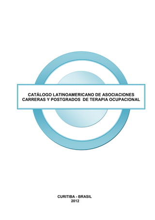 CATÁLOGO LATINOAMERICANO DE ASOCIACIONES
CARRERAS Y POSTGRADOS DE TERAPIA OCUPACIONAL




             CURITIBA - BRASIL
                    2012
 