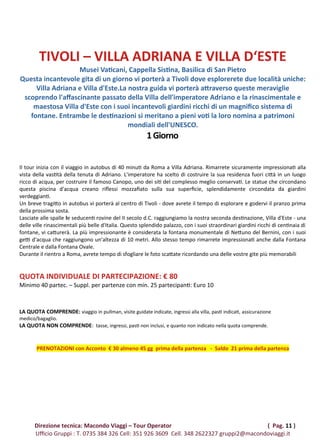 TIVOLI – VILLA ADRIANA E VILLA D‘ESTE
Musei Vaticani, Cappella Sistina, Basilica di San Pietro
Questa incantevole gita di un giorno vi porterà a Tivoli dove esplorerete due località uniche:
Villa Adriana e Villa d'Este.La nostra guida vi porterà attraverso queste meraviglie
scoprendo l'affascinante passato della Villa dell'imperatore Adriano e la rinascimentale e
maestosa Villa d'Este con i suoi incantevoli giardini ricchi di un magnifico sistema di
fontane. Entrambe le destinazioni si meritano a pieni voti la loro nomina a patrimoni
mondiali dell'UNESCO.
1Giorno
Il tour inizia con il viaggio in autobus di 40 minuti da Roma a Villa Adriana. Rimarrete sicuramente impressionati alla
vista della vastità della tenuta di Adriano. L'imperatore ha scelto di costruire la sua residenza fuori città in un luogo
ricco di acqua, per costruire il famoso Canopo, uno dei siti del complesso meglio conservati. Le statue che circondano
questa piscina d'acqua creano riflessi mozzafiato sulla sua superficie, splendidamente circondata da giardini
verdeggianti.
Un breve tragitto in autobus vi porterà al centro di Tivoli - dove avrete il tempo di esplorare e godervi il pranzo prima
della prossima sosta.
Lasciate alle spalle le seducenti rovine del II secolo d.C. raggiungiamo la nostra seconda destinazione, Villa d'Este - una
delle ville rinascimentali più belle d'Italia. Questo splendido palazzo, con i suoi straordinari giardini ricchi di centinaia di
fontane, vi catturerà. La più impressionante è considerata la fontana monumentale di Nettuno del Bernini, con i suoi
getti d'acqua che raggiungono un'altezza di 10 metri. Allo stesso tempo rimarrete impressionati anche dalla Fontana
Centrale e dalla Fontana Ovale.
Durante il rientro a Roma, avrete tempo di sfogliare le foto scattate ricordando una delle vostre gite più memorabili
QUOTA INDIVIDUALE DI PARTECIPAZIONE: € 80
Minimo 40 partec. – Suppl. per partenze con min. 25 partecipanti: Euro 10
LA QUOTA COMPRENDE: viaggio in pullman, visite guidate indicate, ingressi alla villa, pasti indicati, assicurazione
medico/bagaglio.
LA QUOTA NON COMPRENDE: tasse, ingressi, pasti non inclusi, e quanto non indicato nella quota comprende.
PRENOTAZIONI con Acconto € 30 almeno 45 gg prima della partenza - Saldo 21 prima della partenza
Direzione tecnica: Macondo Viaggi – Tour Operator ( Pag. 11 )
Ufficio Gruppi : T. 0735 384 326 Cell: 351 926 3609 Cell. 348 2622327 gruppi2@macondoviaggi.it
 