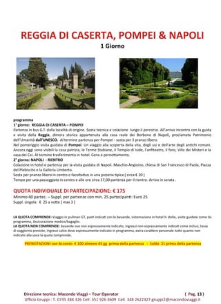 REGGIA DI CASERTA, POMPEI & NAPOLI
1 Giorno
programma
1° giorno: REGGIA DI CASERTA – POMPEI
Partenza in bus G.T. dalla località di origine. Sosta tecnica e colazione lungo il percorso. All’arrivo incontro con la guida
e visita della Reggia, dimora storica appartenuta alla casa reale dei Borbone di Napoli, proclamata Patrimonio
dell’Umanità dall’UNESCO. Al termine partenza per Pompei - sosta per il pranzo libero.
Nel pomeriggio visita guidata di Pompei. Un viaggio alla scoperta della vita, degli usi e dell’arte degli antichi romani.
Ancora oggi sono visibili la casa patrizia, le Terme Stabiane, il Tempio di Iside, l’anfiteatro, il foro, Villa dei Misteri e la
casa dei Cei. Al termine trasferimento in hotel. Cena e pernottamento.
2° giorno: NAPOLI - RIENTRO
Colazione in hotel e partenza per la visita guidata di Napoli. Maschio Angioino, chiesa di San Francesco di Paola, Piazza
del Plebiscito e la Galleria Umberto.
Sosta per pranzo libero in centro o facoltativo in una pizzeria tipica ( circa € 20 )
Tempo per una passeggiata in centro e alle ore circa 17,00 partenza per il rientro. Arrivo in serata .
QUOTA INDIVIDUALE DI PARTECIPAZIONE: € 175
Minimo 40 partec. – Suppl. per partenze con min. 25 partecipanti: Euro 25
Suppl. singola: € 25 a notte [ max 3 ]
LA QUOTA COMPRENDE: Viaggio in pullman GT, pasti indicati con le bevande, sistemazione in hotel ¾ stelle, visite guidate come da
programma, Assicurazione medico/bagaglio.
LA QUOTA NON COMPRENDE: bevande ove non espressamente indicato, ingressi non espressamente indicati come inclusi, tasse
di soggiorno previste, ingressi salvo dove espressamente indicato in programma, extra carattere personale tutto quanto non
indicato alla voce la quota comprende.
PRENOTAZIONI con Acconto € 100 almeno 45 gg prima della partenza - Saldo 21 prima della partenza
Direzione tecnica: Macondo Viaggi – Tour Operator ( Pag. 13 )
Ufficio Gruppi : T. 0735 384 326 Cell: 351 926 3609 Cell. 348 2622327 gruppi2@macondoviaggi.it
 