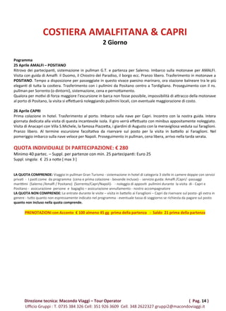 COSTIERA AMALFITANA & CAPRI
2 Giorno
Pogramma
25 Aprile AMALFI – POSITANO
Ritrovo dei partecipanti, sistemazione in pullman G.T. e partenza per Salerno. Imbarco sulla motonave per AMALFI.
Visita con guida di Amalfi: il Duomo, il Chiostro del Paradiso, il borgo ecc. Pranzo libero. Trasferimento in motonave a
POSITANO. Tempo a disposizione per passeggiate in questo vivace paesino marinaro, ora stazione balneare tra le più
eleganti di tutta la costiera. Trasferimento con i pullmini da Positano centro a Tordigliano. Proseguimento con il ns.
pullman per Sorrento (o dintorni), sistemazione, cena e pernottamento.
Qualora per motivi di forza maggiore l’escursione in barca non fosse possibile, impossibilità di attracco della motonave
al porto di Positano, la visita si effettuerà noleggiando pullmini locali, con eventuale maggiorazione di costo.
26 Aprile CAPRI
Prima colazione in hotel. Trasferimento al porto. Imbarco sulla nave per Capri. Incontro con la nostra guida. Intera
giornata dedicata alla visita di questa incantevole isola. Il giro verrà effettuato con minibus appositamente noleggiato.
Visita di Anacapri con Villa S.Michele, la famosa Piazzetta, i giardini di Augusto con la meravigliosa veduta sui faraglioni.
Pranzo libero. Al termine escursione facoltativa da riservare sul posto per la visita in battello ai Faraglioni. Nel
pomeriggio imbarco sulla nave veloce per Napoli. Proseguimento in pullman, cena libera, arrivo nella tarda serata.
QUOTA INDIVIDUALE DI PARTECIPAZIONE: € 280
Minimo 40 partec. – Suppl. per partenze con min. 25 partecipanti: Euro 25
Suppl. singola: € 25 a notte [ max 3 ]
LA QUOTA COMPRENDE: Viaggio in pullman Gran Turismo - sistemazione in hotel di categoria 3 stelle in camere doppie con servizi
privati  -  I pasti come  da programma  (cena e prima colazione - bevande incluse)- - servizio guida: Amalfi /Capri/ -passaggi
marittimi  (Salerno /Amalfi / Positano)  (Sorrento/Capri/Napoli)-   - noleggio di appositi  pullmini durante  la visita  di - Capri e 
Positano -  assicurazione  persone  e  bagaglio – assicurazione annullamento - nostro accompagnatore
LA QUOTA NON COMPRENDE: Le entrate durante le visite – visita in battello ai Faraglioni – Capri da riservare sul posto- gli extra in
genere - tutto quanto non espressamente indicato nel programma - eventuale tassa di soggiorno se richiesta da pagare sul posto
quanto non incluso nella quota comprende.
PRENOTAZIONI con Acconto € 100 almeno 45 gg prima della partenza - Saldo 21 prima della partenza
Direzione tecnica: Macondo Viaggi – Tour Operator ( Pag. 14 )
Ufficio Gruppi : T. 0735 384 326 Cell: 351 926 3609 Cell. 348 2622327 gruppi2@macondoviaggi.it
 