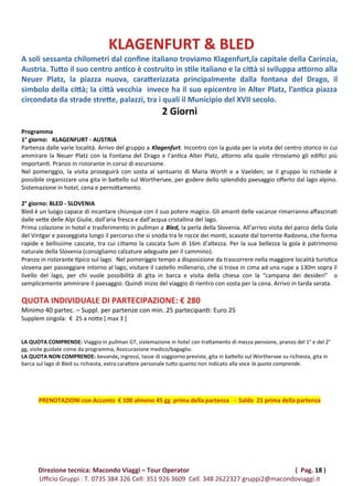 KLAGENFURT & BLED
A soli sessanta chilometri dal confine italiano troviamo Klagenfurt,la capitale della Carinzia,
Austria. Tutto il suo centro antico è costruito in stile italiano e la città si sviluppa attorno alla
Neuer Platz, la piazza nuova, caratterizzata principalmente dalla fontana del Drago, il
simbolo della città; la città vecchia invece ha il suo epicentro in Alter Platz, l’antica piazza
circondata da strade strette, palazzi, tra i quali il Municipio del XVII secolo.
2 Giorni
Programma
1° giorno: KLAGENFURT - AUSTRIA
Partenza dalle varie località. Arrivo del gruppo a Klagenfurt. Incontro con la guida per la visita del centro storico in cui
ammirare la Neuer Platz con la Fontana del Drago e l’antica Alter Platz, attorno alla quale ritroviamo gli edifici più
importanti. Pranzo in ristorante in corso di escursione.
Nel pomeriggio, la visita proseguirà con sosta al santuario di Maria Worth e a Vaelden; se il gruppo lo richiede è
possibile organizzare una gita in battello sul Worthersee, per godere dello splendido paesaggio offerto dal lago alpino.
Sistemazione in hotel, cena e pernottamento.
2° giorno: BLED - SLOVENIA
Bled è un luogo capace di incantare chiunque con il suo potere magico. Gli amanti delle vacanze rimarranno affascinati
dalle vette delle Alpi Giulie, dall’aria fresca e dall’acqua cristallina del lago.
Prima colazione in hotel e trasferimento in pullman a Bled, la perla della Slovenia. All’arrivo visita del parco della Gola
del Vintgar e passeggiata lungo il percorso che si snoda tra le rocce dei monti, scavate dal torrente Radovna, che forma
rapide e bellissime cascate, tra cui citiamo la cascata Sum di 16m d’altezza. Per la sua bellezza la gola è patrimonio
naturale della Slovenia (consigliamo calzature adeguate per il cammino).
Pranzo in ristorante tipico sul lago. Nel pomeriggio tempo a disposizione da trascorrere nella maggiore località turistica
slovena per passeggiare intorno al lago, visitare il castello millenario, che si trova in cima ad una rupe a 130m sopra il
livello del lago, per chi vuole possibilità di gita in barca e visita della chiesa con la “campana dei desideri” o
semplicemente ammirare il paesaggio. Quindi inizio del viaggio di rientro con sosta per la cena. Arrivo in tarda serata.
QUOTA INDIVIDUALE DI PARTECIPAZIONE: € 280
Minimo 40 partec. – Suppl. per partenze con min. 25 partecipanti: Euro 25
Supplem singola: € 25 a notte [ max 3 ]
LA QUOTA COMPRENDE: Viaggio in pullman GT, sistemazione in hotel con trattamento di mezza pensione, pranzo del 1° e del 2°
gg, visite guidate come da programma, Assicurazione medico/bagaglio.
LA QUOTA NON COMPRENDE: bevande, ingressi, tasse di soggiorno previste, gita in battello sul Worthersee su richiesta, gita in
barca sul lago di Bled su richiesta, extra carattere personale tutto quanto non indicato alla voce la quota comprende.
PRENOTAZIONI con Acconto € 100 almeno 45 gg prima della partenza - Saldo 21 prima della partenza
Direzione tecnica: Macondo Viaggi – Tour Operator ( Pag. 18 )
Ufficio Gruppi : T. 0735 384 326 Cell: 351 926 3609 Cell. 348 2622327 gruppi2@macondoviaggi.it
 