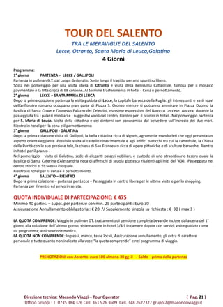 TOUR DEL SALENTO
TRA LE MERAVIGLIE DEL SALENTO
Lecce, Otranto, Santa Maria di Leuca,Galatina
4 Giorni
Programma:
1° giorno PARTENZA – LECCE / GALLIPOLI
Partenza in pullman G.T. dal Luogo designato. Soste lungo il tragitto per uno spuntino libero.
Sosta nel pomeriggio per una visita libera di Otranto e visita della Bellissima Cattedrale, famosa per il mosaico
pavimentale e la fitta cripta di 68 colonne. Al termine trasferimento in hotel - Cena e pernottamento.
2° giorno LECCE – SANTA MARIA DI LEUCA
Dopo la prima colazione partenza la visita guidata di Lecce, la capitale barocca della Puglia: gli interessanti e vasti scavi
dell’anfiteatro romano occupano gran parte di Piazza S. Oronzo mentre si potranno ammirare in Piazza Duomo la
Basilica di Santa Croce e l’annesso Palazzo dei Celestini, massime espressioni del Barocco Leccese. Ancora, durante la
passeggiata tra i palazzi nobiliari e i suggestivi vicoli del centro, Rientro per il pranzo in hotel . Nel pomeriggio partenza
per S. Maria di Leuca. Visita della cittadina e dei dintorni con panoramica dal belvedere sull’incrocio dei due mari.
Rientro in hotel per la cena e il pernottamento
3° giorno GALLIPOLI - GALATINA
Dopo la prima colazione visita di Gallipoli, la bella cittadina ricca di vigneti, agrumeti e mandorleti che oggi presenta un
aspetto orientaleggiante. Possibile visita al castello rinascimentale e agli edifici barocchi tra cui la cattedrale, la Chiesa
della Purità con le sue preziose tele, la chiesa di San Francesco ricca di opere pittoriche e di sculture barocche. Rientro
in hotel per il pranzo .
Nel pomeriggio visita di Galatina, sede di eleganti palazzi nobiliari, è custode di uno straordinario tesoro quale la
Basilica di Santa Caterina d’Alessandria ricca di affreschi di scuola giottesca risalenti agli inizi del ‘400. Passeggiata nel
centro storico e SS:Messa Pasquale.
Rientro in hotel per la cena e il pernottamento.
4° giorno SALENTO – RIENTRO
Dopo la prima colazione – partenza per Lecce – Passeggiata in centro libera per le ultime visite e per lo shopping.
Partenza per il rientro ed arrivo in serata.
QUOTA INDIVIDUALE DI PARTECIPAZIONE: € 475
Minimo 40 partec. – Suppl. per partenze con min. 25 partecipanti: Euro 30
Assicurazione Annullamento obbligatoria : € 20 // Supplemento singola su richiesta : € 90 ( max 3 )
LA QUOTA COMPRENDE: Viaggio in pullman GT. trattamento di pensione completa bevande incluse dalla cena del 1°
giorno alla colazione dell’ultimo giorno, sistemazione in hotel 3/4 S in camere doppie con servizi; visite guidate come
da programma; assicurazione medica.
LA QUOTA NON COMPRENDE: Ingressi, mance, tasse locali, Assicurazione annullamento, gli extra di carattere
personale e tutto quanto non indicato alla voce “la quota comprende” e nel programma di viaggio.
PRENOTAZIONI con Acconto euro 100 almeno 30 gg il - Saldo prima della partenza
Direzione tecnica: Macondo Viaggi – Tour Operator ( Pag. 21 )
Ufficio Gruppi : T. 0735 384 326 Cell: 351 926 3609 Cell. 348 2622327 gruppi2@macondoviaggi.it
 