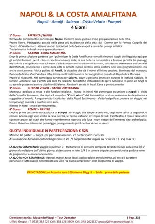 NAPOLI & LA COSTA AMALFITANA
Napoli - Amalfi - Salerno - Cristo Velato - Pompei
4 Giorni
1° Giorno PARTENZA / NAPOLI
Ritrovo dei partecipanti e partenza per Napoli. Incontro con la guida e primo giro panoramico della città.
Pranzo libero. Passeggiata guidata nella parte più tradizionale della città: dal Duomo con la Famosa Cappella del
Tesoro di San Gennaro attraversando i tipici vicoli della Spaccanapoli e la via dei presepi artistici.
Trasferimento in hotel - cena e pernottamento.
2° Giorno SALERNO - COSTA AMALFITANA
Dopo la prima colazione partenza con i pulmini per la Costa Amalfitana e Amalfi: rinomati luoghi di villeggiatura già per
gli antichi Romani, per il clima straordinariamente mite, la sua bellezza naturalistica e fusione perfetta tra paesaggi
mozzafiato e magnifiche viste sul mare. Sede di importanti insediamenti turistici, considerato Patrimonio dell'umanità
dall'UNESCO, esso prende il nome dalla città di Amalfi, nucleo centrale della Costiera non solo geograficamente, ma
anche storicamente. Visita guidata di Amalfi, la cittadina che dà il nome all’intera costiera. Dominata dal maestoso
Duomo dedicato a Sant’Andrea, offre interessanti testimonianze del suo glorioso passato di Repubblica Marinara.
Pranzo al ristorante. Nel pomeriggio partenza per Salerno, dove si possono ammirare durante le festività natalizie, le
famose Luminarie, luci d’artista alla loro XV edizione, fantastiche installazioni di opere luminose en plein air lungo le
strade e le piazze del centro cittadino di Salerno. Rientro in serata in hotel. Cena e pernottamento.
3° Giorno IL CRISTO VELATO – NAPOLI SOTTERRANEA
Mattinata dedicata al relax e alle funzioni religiose. Pranzo in hotel. Nel pomeriggio escursione a Napoli e visita
della Cappella Sansevero, che ospita il magnifico “Cristo velato” del Sammartino, scultura marmorea tra le più note e
suggestive al mondo. A seguire visita facoltativa della Napoli Sotterranea Visitarlo significa compiere un viaggio nel
tempo lungo duemila e quattrocento anni.
Rientro in hotel cena e pernottamento.
4° Giorno POMPEI - RIENTRO
Dopo la prima colazione visita guidata di Pompei : un viaggio alla scoperta della vita, degli usi e dell’arte degli antichi
romani. Ancora oggi sono visibili la casa patrizia, le Terme stabiane, il Tempio di Iside, l’anfiteatro, il foro e tante altre
cose che grazie agli scavi che hanno recentemente riportato alla luce nuovi settori dell’immenso sito archeologico.
Pranzo libero in centro e nel pomeriggio proseguimento per il rientro. Arrivo in serata.
QUOTA INDIVIDUALE DI PARTECIPAZIONE: € 525
Minimo 40 partec. – Suppl. per partenze con min. 25 partecipanti: Euro 30
Assicurazione Annullamento obbligatoria : € 20 // Supplemento singola su richiesta : € 75 ( max 3 )
LA QUOTA COMPRENDE: Viaggio in pullman GT. trattamento di pensione completa bevande incluse dalla cena del 1°
giorno alla colazione dell’ultimo giorno, sistemazione in hotel 3/4 S in camere doppie con servizi; visite guidate come
da programma; assicurazione medica.
LA QUOTA NON COMPRENDE: Ingressi, mance, tasse locali, Assicurazione annullamento, gli extra di carattere
personale e tutto quanto non indicato alla voce “la quota comprende” e nel programma di viaggio.
PRENOTAZIONI con Acconto euro 100 almeno 30 gg il - Saldo prima della partenza
Direzione tecnica: Macondo Viaggi – Tour Operator ( Pag. 23 )
Ufficio Gruppi : T. 0735 384 326 Cell: 351 926 3609 Cell. 348 2622327 gruppi2@macondoviaggi.it
 