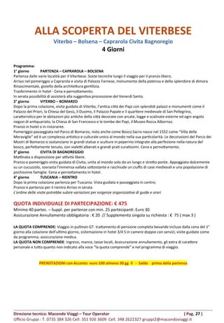 ALLA SCOPERTA DEL VITERBESE
Viterbo – Bolsena – Caprarola Civita Bagnoregio
4 Giorni
Programma:
1° giorno PARTENZA – CAPRAROLA – BOLSENA
Partenza dalle varie località per il Viterbese. Soste tecniche lungo il viaggio per il pranzo libero.
Arrivo nel pomeriggio a Caprarola e visita di Palazzo Farnese, monumento della potenza e dello splendore di dimora
Rinascimentale, gioiello della architettura gentilizia.
Trasferimento in hotel - Cena e pernottamento.
In serata possibilità di assisterà alla suggestiva processione del Venerdì Santo.
2° giorno VITERBO – BOMARZO
Dopo la prima colazione, visita guidata di Viterbo, l’antica città dei Papi con splendidi palazzi e monumenti come il
Palazzo dei Priori, la Chiesa del Gesù, il Duomo, il Palazzo Papale e il quartiere medievale di San Pellegrino,
caratteristico per le abitazioni più antiche della città decorate con arcate, logge e scalinate esterne ed ogni angolo
negozi di antiquariato, la Chiesa di San Francesco e le tombe dei Papi, il Museo Rocca Albornoz.
Pranzo in hotel o in ristorante.
Pomeriggio passeggiata nel Parco di Bomarzo, noto anche come Bosco Sacro nasce nel 1552 come “Villa delle
Meraviglie” ed è un complesso artistico e culturale unico al mondo nella sua particolarità. Le decorazioni del Parco dei
Mostri di Bomarzo si sostanziano in grandi statue e sculture in peperino integrate alla perfezione nella natura del
bosco, perfettamente tenuto, con vialetti alberati e grandi prati curatissimi. Cena e pernottamento.
3° giorno CIVITA DI BAGNOREGGIO
Mattinata a disposizione per attività libere.
Pranzo e pomeriggio visita guidata di Civita, unita al mondo solo da un lungo e stretto ponte. Appoggiata dolcemente
su un cucuzzolo, sovrasta l’immensa vallata sottostante e racchiude un ciuffo di case medievali e una popolazione di
pochissime famiglie. Cena e pernottamento in hotel.
4° giorno TUSCANIA – RIENTRO
Dopo la prima colazione partenza per Tuscania. Vista guidata e passeggiata in centro.
Pranzo e partenza per il rientro Arrivo in serata
L'ordine delle visite potrebbe subire variazioni per esigenze organizzative di guide e orari
QUOTA INDIVIDUALE DI PARTECIPAZIONE: € 475
Minimo 40 partec. – Suppl. per partenze con min. 25 partecipanti: Euro 30
Assicurazione Annullamento obbligatoria : € 20 // Supplemento singola su richiesta : € 75 ( max 3 )
LA QUOTA COMPRENDE: Viaggio in pullman GT. trattamento di pensione completa bevande incluse dalla cena del 1°
giorno alla colazione dell’ultimo giorno, sistemazione in hotel 3/4 S in camere doppie con servizi; visite guidate come
da programma; assicurazione medica.
LA QUOTA NON COMPRENDE: Ingressi, mance, tasse locali, Assicurazione annullamento, gli extra di carattere
personale e tutto quanto non indicato alla voce “la quota comprende” e nel programma di viaggio.
PRENOTAZIONI con Acconto euro 100 almeno 30 gg il - Saldo prima della partenza
Direzione tecnica: Macondo Viaggi – Tour Operator ( Pag. 27 )
Ufficio Gruppi : T. 0735 384 326 Cell: 351 926 3609 Cell. 348 2622327 gruppi2@macondoviaggi.it
 