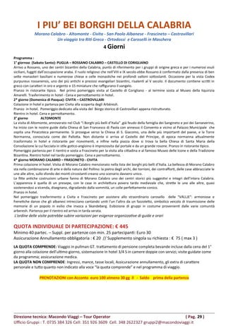 I PIU’ BEI BORGHI DELLA CALABRIA
Morano Calabro - Altomonte - Civita - San Paolo Albanese - Frascineto – Castrovillari
Un viaggio tra Riti Greco - Ortodossi e Caroselli in Maschera
4 Giorni
Programma :
1° giornoo (Sabato Santo): PUGLIA – ROSSANO CALABRO – CASTELLO DI CORIGLIANO
Arrivo a Rossano, uno dei centri bizantini della Calabria, punto di riferimento per i gruppi di origine greca e per i numerosi esuli
siciliani, fuggiti dall’occupazione araba. Il ruolo religioso che nell’VIII e IX secolo ebbe Rossano è confermato dalla presenza di ben
sette monasteri basiliani e numerose chiese e celle monastiche nei profondi valloni sottostanti. Occasione per la vista Codex
purpureus rossanensis, uno dei più antichi e preziosi evangeliari bizantini, risalenti al V secolo. Il documento contiene scritti in
greco con caratteri in oro e argento e 15 miniature che raffigurano il vangelo.
Pranzo in ristorante tipico. Nel primo pomeriggio visita al Castello di Corigliano - al termine sosta al Museo della liquirizia
Amarelli. Trasferimento in hotel - Cena e pernottamento in hotel.
2* giorno (Domenica di Pasqua): CIVITA – CASTROVILLARI
Colazione in hotel e partenza per Civita alla scoperta degli Arbëresh.
Pranzo in hotel. Pomeriggio dedicato alla visita del Borgo storico di Castrovillari appena ristrutturato.
Rientro in hotel. Cena e pernottamento.
3° giorno ALTOMONTE
La visita di Altomonte, annoverato nel Club “I Borghi più belli d’Italia” ,già feudo della famiglia dei Sangineto e poi dei Sanseverino,
ha inizio con le nostre guide dalla Chiesa di San Francesco di Paola con annesso il Convento e vicino al Palazzo Municipale che
ospita una Pinacoteca permanente. Si prosegue verso la Chiesa di S. Giacomo, una delle più importanti del paese, e la Torre
Normanna, conosciuta come dei Pallotta. Non distante si arriva al Castello del Principe, di epoca normanna attualmente
trasformato in hotel e ristorante per ricevimenti, e infine nella piazza dove si trova la bella Chiesa di Santa Maria della
Consolazione la cui facciata in stile gotico-angioino è impreziosita dal portale e da un grande rosone. Pranzo in ristorante tipico.
Pomeriggio partenza per il rientro e sosta a Frascineto per la visita alla cittadina e al famoso Museo delle Icone e della Tradizione
Bizantina. Rientro hotel nel tardo pomeriggio. Cena e pernottamento.
4* giorno MORANO CALABRO – FRASCINETO - CIVITA
Prima colazione in hotel. Visita di Morano Calabro menzionato nella lista dei borghi più belli d’Italia. La bellezza di Morano Calabro
sta nella combinazione di arte e della natura del Pollino: la pietra degli archi, dei torrioni, dei contrafforti, delle case abbracciate le
une alle altre, sullo sfondo dei monti circostanti creano uno scenario davvero unico.
Le fitte antiche costruzioni urbane fanno di Morano Calabro uno dei centri storici più suggestivi e integri dell’intera Calabria.
L’apparenza è quella di un presepe, con le case in architettura povera tardo medievale che, strette le une alle altre, quasi
sostenendosi a vicenda, disegnano, digradando dalla sommità, un colle perfettamente conico.
Pranzo in hotel.
Nel pomeriggio trasferimento a Civita e Frascineto per assistere allo straordinario carosello delle “VALLJE”: armoniose e
frenetiche danze che gli albanesi intrecciano cantando uniti l’un l’altro da un fazzoletto, simbolico veicolo di trasmissione delle
memorie di un popolo in esilio che invoca a Skandeberg. Esibizione di gruppi in costume provenienti dalle varie comunità
arberesh. Partenza per il rientro ed arrivo in tarda serata.
L'ordine delle visite potrebbe subire variazioni per esigenze organizzative di guide e orari
QUOTA INDIVIDUALE DI PARTECIPAZIONE: € 445
Minimo 40 partec. – Suppl. per partenze con min. 25 partecipanti: Euro 30
Assicurazione Annullamento obbligatoria : € 20 // Supplemento singola su richiesta : € 75 ( max 3 )
LA QUOTA COMPRENDE: Viaggio in pullman GT. trattamento di pensione completa bevande incluse dalla cena del 1°
giorno alla colazione dell’ultimo giorno, sistemazione in hotel 3/4 S in camere doppie con servizi; visite guidate come
da programma; assicurazione medica.
LA QUOTA NON COMPRENDE: Ingressi, mance, tasse locali, Assicurazione annullamento, gli extra di carattere
personale e tutto quanto non indicato alla voce “la quota comprende” e nel programma di viaggio.
PRENOTAZIONI con Acconto euro 100 almeno 30 gg il - Saldo prima della partenza
Direzione tecnica: Macondo Viaggi – Tour Operator ( Pag. 29 )
Ufficio Gruppi : T. 0735 384 326 Cell: 351 926 3609 Cell. 348 2622327 gruppi2@macondoviaggi.it
 