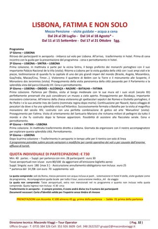 LISBONA, FATIMA E NON SOLO
Mezza Pensione - visite guidate – acqua a cena
Dal 24 al 28 Luglio - Dal 14 al 18 Agosto* -
Dal 11 al 15 Settembre - Dal 17 al 21 Ottobre 5gg.
Programma
1º Giorno – LISBONA
Ritrovo dei partecipanti in aeroporto - imbarco sul volo per Lisbona. All’arrivo, trasferimento in hotel. Prima di cena
incontro con la guida per la presentazione del programma - cena e pernottamento in hotel.
2º Giorno – LISBONA – SINTRA – LISBONA
Prima colazione. In mattinata si parte per la vicina Sintra, il borgo preferito dei monarchi portoghesi con il suo
importante Palácio Nacional de la Vila (visita). Ritorno a Lisbona per la visita guidata della città con i suoi ampi viali e le
piazze, testimonianze di quando fu la capitale di uno dei più grandi imperi del mondo (Brasile, Angola, Mozambico,
Goa/India, Macao/Cina, Timor...). Visiteremo il quartiere di Belém con la Torre e il monumento alle Scoperte, il
Monastero dos Jeronimos (visita). Proseguimento della visita panoramica della città passando per il Parlamento e la
splendida vista dal parco Eduardo VII. Cena e pernottamento.
3º Giorno – LISBONA – OBIDOS – ALCOBAÇA – NAZARE – BATALHA – FATIMA
Prima colazione. Partenza per Óbidos, visita al borgo medievale con le sue mura ed i suoi vicoli (secolo XII)
perfettamente preservati che può considerarsi un museo a cielo aperto. Proseguimento per Alcobaça, importante
monastero cistercense. All'interno della chiesa visiteremo gli spettacolari sepolcri dei Romeo e Giulietta portoghesi, il
Re Pedro I e la sua amante Ines de Castro (nominata regina dopo morta). Continuazione per Nazaré, tipico villaggio di
pescatori da dove si ha una splendida vista sull'Atlantico. Successivamente fermata a Batalha per la visita al magnifico
monastero del secolo XIV, costruito con una perfetta combinazione di gotico ed arte 'Manuelino' (visita).
Proseguimento per Fatima. Visita di orientamento del Santuario Mariano che richiama milioni di pellegrini da tutto il
mondo e che fu costruito dopo le famose apparizioni. Possibilità di assistere alla fiaccolata serale. Cena e
pernottamento.
4º Giorno – FATIMA – LISBONA
Prima colazione. In mattinata trasferimento diretto a Lisbona. Giornata da organizzare con il nostro accompagnatore
per esplorare questa splendida città. Pernottamento.
5º Giorno – LISBONA
Dopo la prima colazione – Trasferimento in aeroporto in tempo utile per il rientro con volo di linea
Il programma potrebbe subire piccole variazioni e modifiche per cambi operativo dei voli o per causate dall’enorme
afflusso di turisti.
QUOTA INDIVIDUALE DI PARTECIPAZIONE: € 730
Min. 40 partec. – Suppl. per partenza con min. 28 partecipanti : euro 30
Tasse aeroportuali non icluse: euro 80/100 da aggiornare all’emissione biglietto aereo
Suppl. Singola: euro 180 [max 3 ] - Assicurazione annullamento obbligatoria non inclusa : euro 25
* partenza del 14 /08 con euro 70 supplemento voli
La quota comprende: voli da Roma, mezza pensione con acqua inclusa ai pasti , sistemazione in hotel 4 stelle, visite guidate come
da programma, Accompagnatore guida locale per tutto il tour, assicurazione medica , kit da viaggio
La quota non comprende: Tasse aeroportuali, extra non menzionati nel ns programma e quanto non incluso nella quota
comprende. Quota ingressi non inclusa : € 30 circa
Trasferimento in aeroporto - è sempre previsto, il costo andrà diviso tra il numero dei partecipanti
Documenti necessari: Carta d’identità valida per l’espatrio senza timbro di rinnovo
PRENOTAZIONI con Acconto € 100 almeno 45 gg prima della partenza - Saldo 21 prima della partenza
Direzione tecnica: Macondo Viaggi – Tour Operator ( Pag. 32 )
Ufficio Gruppi : T. 0735 384 326 Cell: 351 926 3609 Cell. 348 2622327 gruppi2@macondoviaggi.it
 