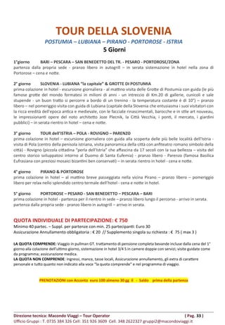 TOUR DELLA SLOVENIA
POSTUMIA – LUBIANA – PIRANO - PORTOROSE - ISTRIA
5 Giorni
1°giorno BARI – PESCARA – SAN BENEDETTO DEL TR. - PESARO - PORTOROSE/ZONA
partenza dalla propria sede - pranzo libero in autogrill – in serata sistemazione in hotel nella zona di
Portorose – cena e notte.
2° giorno SLOVENIA - LUBIANA “la capitale” & GROTTE DI POSTUMIA
prima colazione in hotel - escursione giornaliera - al mattino visita delle Grotte di Postumia con guida (le più
famose grotte del mondo formatesi in milioni di anni - un intreccio di Km.20 di gallerie, cunicoli e sale
stupende - un buon tratto si percorre a bordo di un trenino - la temperatura costante è di 10°) – pranzo
libero – nel pomeriggio visita con guida di Lubiana (capitale della Slovenia che entusiasma i suoi visitatori con
la ricca eredità dell'epoca antica e medievale, con le facciate rinascimentali, barocche e in stile art nouveau,
le impressionanti opere del noto architetto Joze Plecnik, la Città Vecchia, i ponti, il mercato, i giardini
pubblici) – in serata rientro in hotel – cena e notte.
3° giorno TOUR dell’ISTRIA – POLA - ROVIGNO – PARENZO
prima colazione in hotel – escursione giornaliera con guida alla scoperta delle più belle località dell’Istria -
visita di Pola (centro della penisola istriana, visita panoramica della città con anfiteatro romano simbolo della
città) - Rovigno (piccola cittadina “perla dell'Istria” che affascina da 17 secoli con la sua bellezza – visita del
centro storico sviluppatosi intorno al Duomo di Santa Eufemia) - pranzo libero - Parenzo (famosa Basilica
Eufrasiana con preziosi mosaici bizantini ben conservati) – in serata rientro in hotel - cena e notte.
4° giorno PIRANO & PORTOROSE
prima colazione in hotel – al mattino breve passeggiata nella vicina Pirano – pranzo libero – pomeriggio
libero per relax nello splendido centro termale dell’hotel - cena e notte in hotel.
5° giorno PORTOROSE – PESARO - SAN BENEDETTO – PESCARA – BARI
prima colazione in hotel - partenza per il rientro in sede – pranzo libero lungo il percorso - arrivo in serata.
partenza dalla propria sede - pranzo libero in autogrill – arrivo in serata.
QUOTA INDIVIDUALE DI PARTECIPAZIONE: € 750
Minimo 40 partec. – Suppl. per partenze con min. 25 partecipanti: Euro 30
Assicurazione Annullamento obbligatoria : € 20 // Supplemento singola su richiesta : € 75 ( max 3 )
LA QUOTA COMPRENDE: Viaggio in pullman GT. trattamento di pensione completa bevande incluse dalla cena del 1°
giorno alla colazione dell’ultimo giorno, sistemazione in hotel 3/4 S in camere doppie con servizi; visite guidate come
da programma; assicurazione medica.
LA QUOTA NON COMPRENDE: Ingressi, mance, tasse locali, Assicurazione annullamento, gli extra di carattere
personale e tutto quanto non indicato alla voce “la quota comprende” e nel programma di viaggio.
PRENOTAZIONI con Acconto euro 100 almeno 30 gg il - Saldo prima della partenza
Direzione tecnica: Macondo Viaggi – Tour Operator ( Pag. 33 )
Ufficio Gruppi : T. 0735 384 326 Cell: 351 926 3609 Cell. 348 2622327 gruppi2@macondoviaggi.it
 